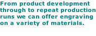 From product development through to repeat production runs we can offer engraving on a variety of materials.